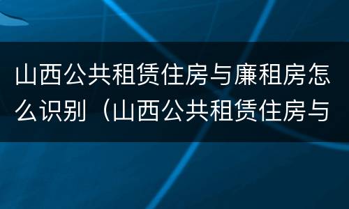 山西公共租赁住房与廉租房怎么识别（山西公共租赁住房与廉租房怎么识别的）