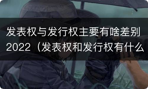 发表权与发行权主要有啥差别2022（发表权和发行权有什么区别）