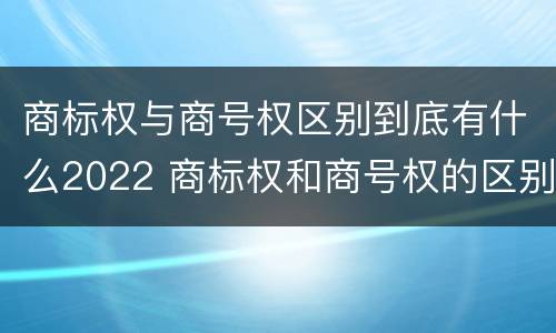 商标权与商号权区别到底有什么2022 商标权和商号权的区别