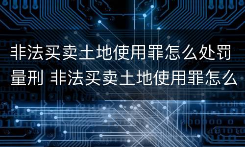 非法买卖土地使用罪怎么处罚量刑 非法买卖土地使用罪怎么处罚量刑多少