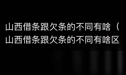 山西借条跟欠条的不同有啥(山西借条跟欠条的不同有啥区别)