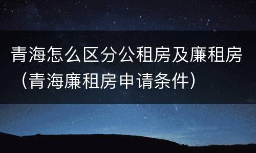 青海怎么区分公租房及廉租房（青海廉租房申请条件）