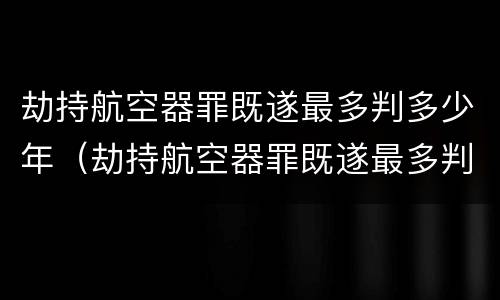 劫持航空器罪既遂最多判多少年（劫持航空器罪既遂最多判多少年呢）