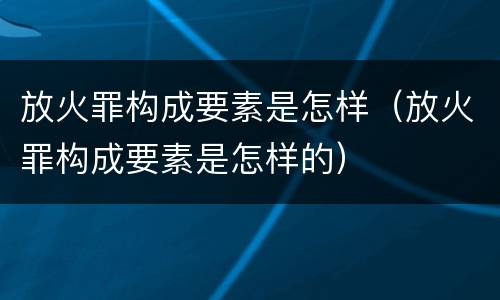 放火罪构成要素是怎样（放火罪构成要素是怎样的）