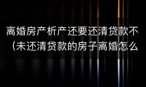 离婚房产析产还要还清贷款不（未还清贷款的房子离婚怎么做析产）