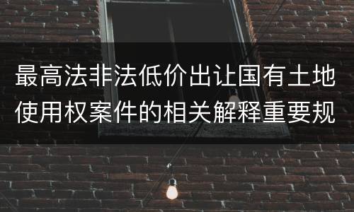 最高法非法低价出让国有土地使用权案件的相关解释重要规定包括什么