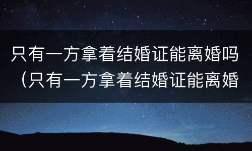 只有一方拿着结婚证能离婚吗（只有一方拿着结婚证能离婚吗女方）