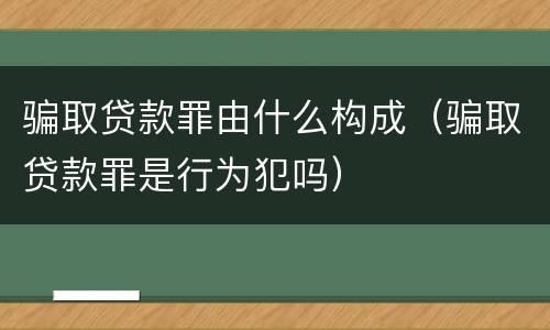 骗取贷款罪由什么构成（骗取贷款罪是行为犯吗）