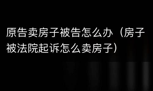 原告卖房子被告怎么办（房子被法院起诉怎么卖房子）
