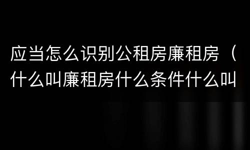 应当怎么识别公租房廉租房（什么叫廉租房什么条件什么叫公租房）
