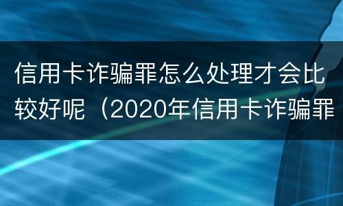 信用卡诈骗罪怎么处理才会比较好呢（2020年信用卡诈骗罪构成要件）