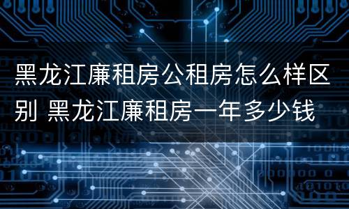 黑龙江廉租房公租房怎么样区别 黑龙江廉租房一年多少钱