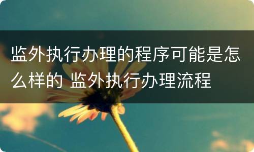 监外执行办理的程序可能是怎么样的 监外执行办理流程