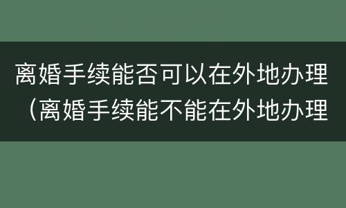 离婚手续能否可以在外地办理（离婚手续能不能在外地办理）