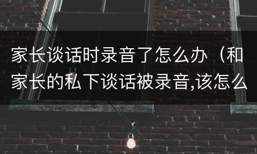 家长谈话时录音了怎么办（和家长的私下谈话被录音,该怎么办?）