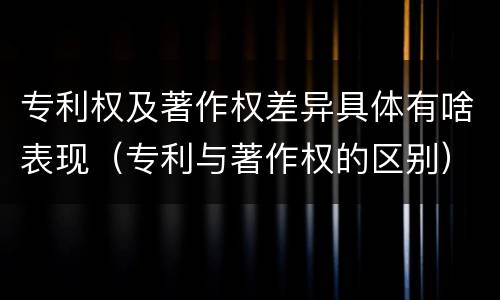 专利权及著作权差异具体有啥表现（专利与著作权的区别）