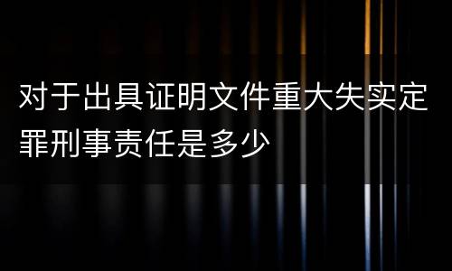 对于出具证明文件重大失实定罪刑事责任是多少
