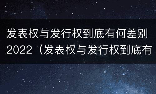 发表权与发行权到底有何差别2022（发表权与发行权到底有何差别2022年）