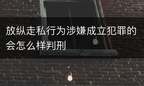 放纵走私行为涉嫌成立犯罪的会怎么样判刑