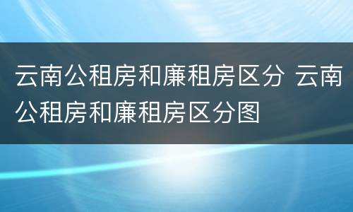 云南公租房和廉租房区分 云南公租房和廉租房区分图