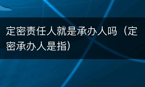 定密责任人就是承办人吗（定密承办人是指）