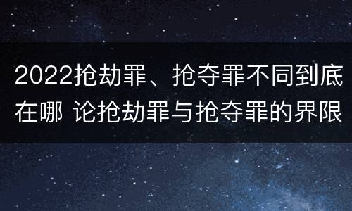 2022抢劫罪、抢夺罪不同到底在哪 论抢劫罪与抢夺罪的界限