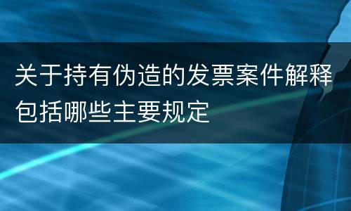 关于持有伪造的发票案件解释包括哪些主要规定