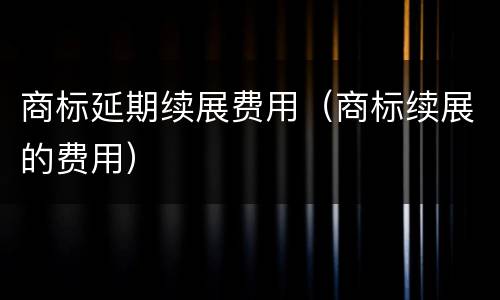 商标延期续展费用（商标续展的费用）