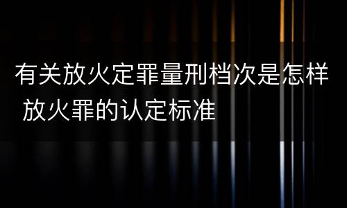 有关放火定罪量刑档次是怎样 放火罪的认定标准
