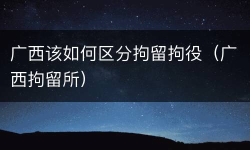 广西该如何区分拘留拘役（广西拘留所）