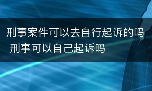 刑事案件可以去自行起诉的吗 刑事可以自己起诉吗