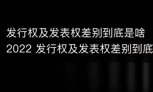 发行权及发表权差别到底是啥2022 发行权及发表权差别到底是啥2022年的