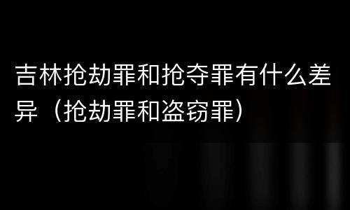 吉林抢劫罪和抢夺罪有什么差异（抢劫罪和盗窃罪）