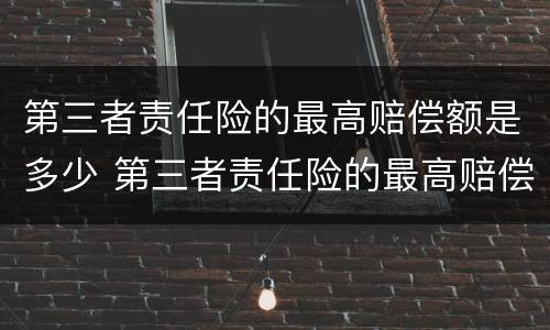 第三者责任险的最高赔偿额是多少 第三者责任险的最高赔偿额是多少啊
