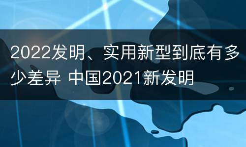 2022发明、实用新型到底有多少差异 中国2021新发明