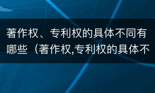 著作权、专利权的具体不同有哪些（著作权,专利权的具体不同有哪些）