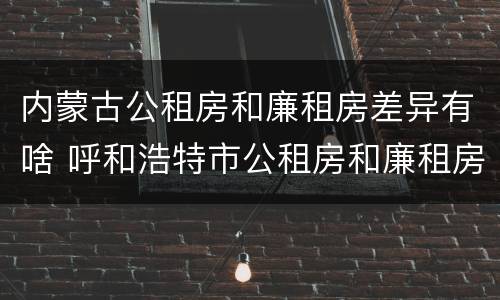 内蒙古公租房和廉租房差异有啥 呼和浩特市公租房和廉租房的区别