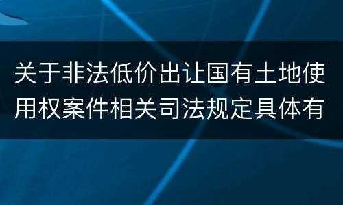 关于非法低价出让国有土地使用权案件相关司法规定具体有哪些主要内容
