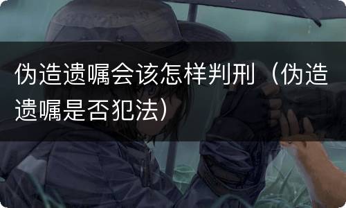 伪造遗嘱会该怎样判刑（伪造遗嘱是否犯法）