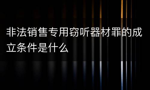 非法销售专用窃听器材罪的成立条件是什么