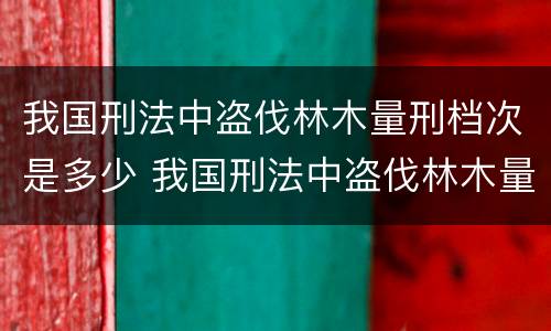 我国刑法中盗伐林木量刑档次是多少 我国刑法中盗伐林木量刑档次是多少