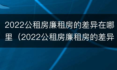 2022公租房廉租房的差异在哪里（2022公租房廉租房的差异在哪里查询）