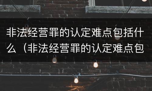 非法经营罪的认定难点包括什么（非法经营罪的认定难点包括什么）