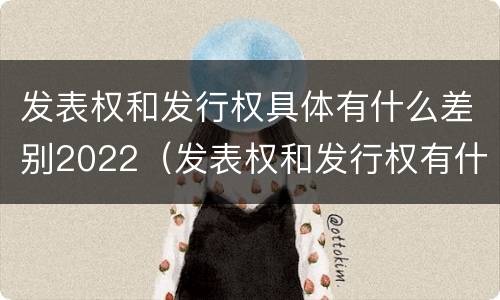 发表权和发行权具体有什么差别2022（发表权和发行权有什么区别）