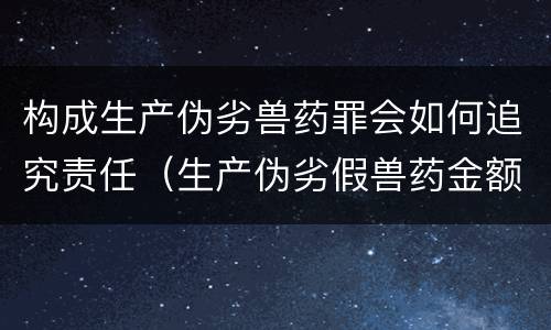 构成生产伪劣兽药罪会如何追究责任（生产伪劣假兽药金额多少量刑）