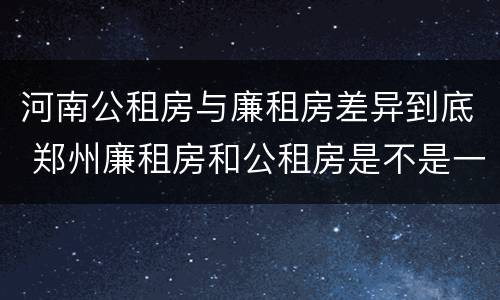 河南公租房与廉租房差异到底 郑州廉租房和公租房是不是一样