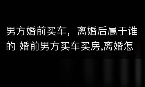 男方婚前买车，离婚后属于谁的 婚前男方买车买房,离婚怎么办