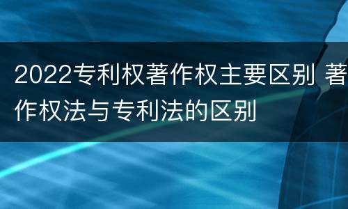 2022专利权著作权主要区别 著作权法与专利法的区别