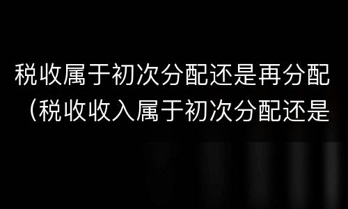 税收属于初次分配还是再分配（税收收入属于初次分配还是再分配）