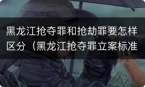 黑龙江抢夺罪和抢劫罪要怎样区分（黑龙江抢夺罪立案标准）